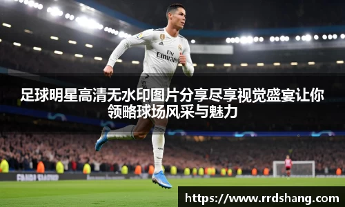 足球明星高清无水印图片分享尽享视觉盛宴让你领略球场风采与魅力